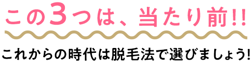 この3つは、当たり前！！これからの時代は脱毛法で選びましょう！